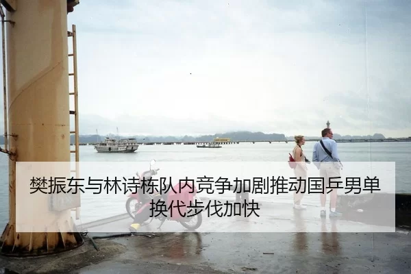 樊振东与林诗栋队内竞争加剧推动国乒男单换代步伐加快