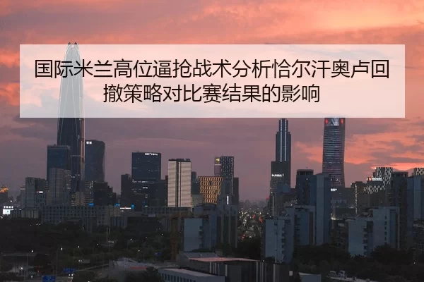 国际米兰高位逼抢战术分析恰尔汗奥卢回撤策略对比赛结果的影响