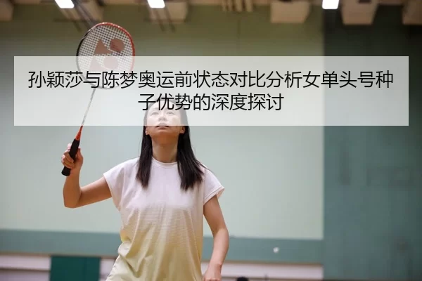 孙颖莎与陈梦奥运前状态对比分析女单头号种子优势的深度探讨
