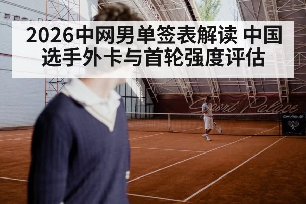 2026中网男单签表解读 中国选手外卡与首轮强度评估